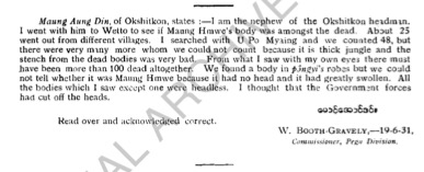 Maung Aung Din, of Okshitkon, states:- I am the nephew of the Okshitkon headman. I went with him to Wetto to see if Maung Hmwe's body was amongst the dead. About 25 went from different villages. I searched with U Po Maung and we counted 48, but there were vary many more whom we could not count because it is thick jungle and the stench from the dead bodies was very bad. From what I saw with my own eyes there must have been more than 100 dead altogether. We found a body in póngyi's robes but could not tell whether it was Maung Hmwe because it had no head and it had greatly swollen. All the bodies which I saw except one were headless. I thought that the Government forces had cut off the heads.